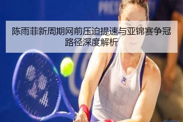 陈雨菲新周期网前压迫提速与亚锦赛争冠路径深度解析