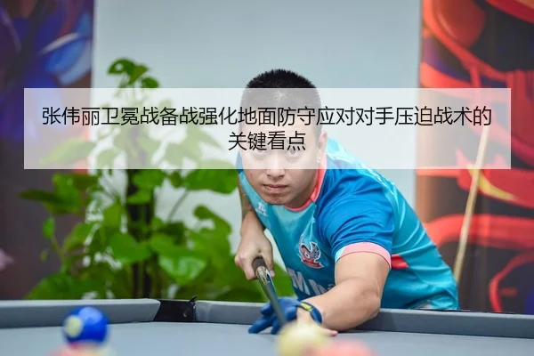 张伟丽卫冕战备战强化地面防守应对对手压迫战术的关键看点